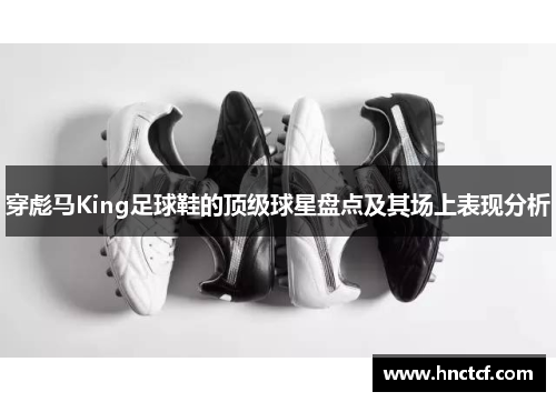 穿彪马King足球鞋的顶级球星盘点及其场上表现分析