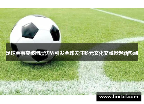 足球赛事突破圈层边界引发全球关注多元文化交融掀起新热潮